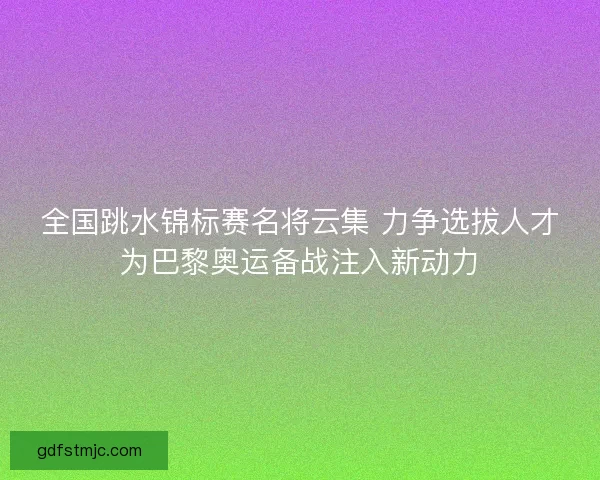 全国跳水锦标赛名将云集 力争选拔人才为巴黎奥运备战注入新动力