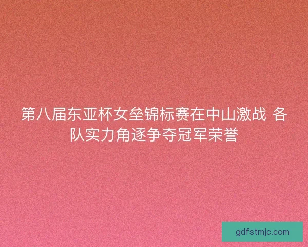 第八届东亚杯女垒锦标赛在中山激战 各队实力角逐争夺冠军荣誉