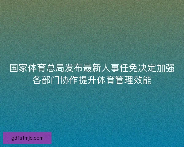 国家体育总局发布最新人事任免决定加强各部门协作提升体育管理效能