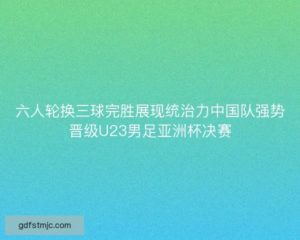 六人轮换三球完胜展现统治力中国队强势晋级U23男足亚洲杯决赛