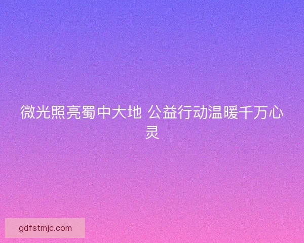 微光照亮蜀中大地 公益行动温暖千万心灵