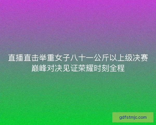 直播直击举重女子八十一公斤以上级决赛巅峰对决见证荣耀时刻全程